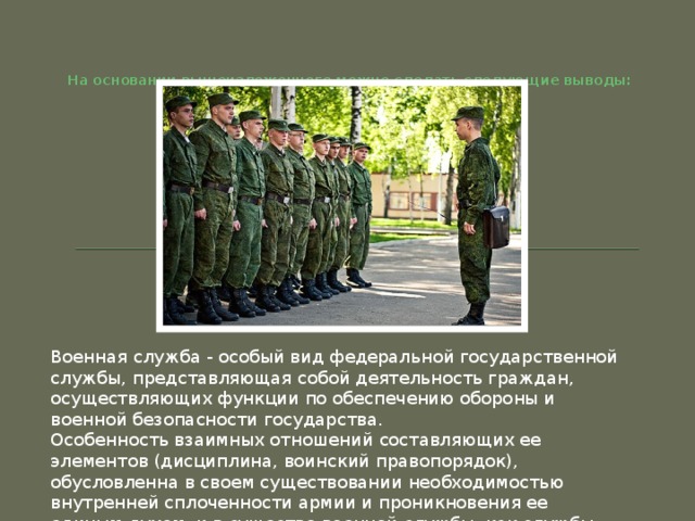 На основании вышеизложенного можно сделать следующие выводы:   Военная служба - особый вид федеральной государственной службы, представляющая собой деятельность граждан, осуществляющих функции по обеспечению обороны и военной безопасности государства. Особенность взаимных отношений составляющих ее элементов (дисциплина, воинский правопорядок), обусловленна в своем существовании необходимостью внутренней сплоченности армии и проникновения ее единым духом, и в существо военной службы, как службы государственной вообще. 