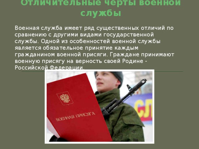 Отличительные черты военной службы Военная служба имеет ряд существенных отличий по сравнению с другими видами государственной службы. Одной из особенностей военной службы является обязательное принятие каждым гражданином военной присяги. Граждане принимают военную присягу на верность своей Родине - Российской Федерации. 