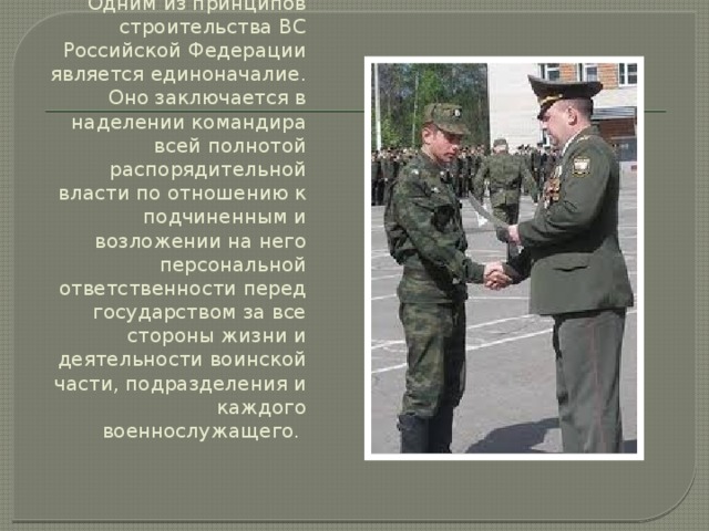 Одним из принципов строительства ВС Российской Федерации является единоначалие. Оно заключается в наделении командира всей полнотой распорядительной власти по отношению к подчиненным и возложении на него персональной ответственности перед государством за все стороны жизни и деятельности воинской части, подразделения и каждого военнослужащего. 