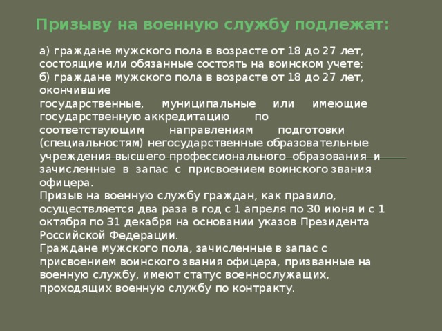 Призыву на военную службу подлежат: а) граждане мужского пола в возрасте от 18 до 27 лет, состоящие или обязанные состоять на воинском учете; б) граждане мужского пола в возрасте от 18 до 27 лет, окончившие  государственные,     муниципальные     или     имеющие     государственную аккредитацию       по       соответствующим       направлениям       подготовки (специальностям) негосударственные образовательные учреждения высшего профессионального  образования  и  зачисленные  в  запас  с  присвоением воинского звания офицера. Призыв на военную службу граждан, как правило, осуществляется два раза в год с 1 апреля по 30 июня и с 1 октября по 31 декабря на основании указов Президента Российской Федерации. Граждане мужского пола, зачисленные в запас с присвоением воинского звания офицера, призванные на военную службу, имеют статус военнослужащих, проходящих военную службу по контракту. 