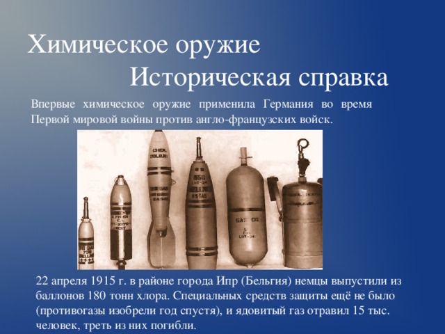 Химическое оружие  Историческая справка Впервые химическое оружие применила Германия во время Первой мировой войны против англо-французских войск. 22 апреля 1915 г. в районе города Ипр (Бельгия) немцы выпустили из баллонов 180 тонн хлора. Специальных средств защиты ещё не было (противогазы изобрели год спустя), и ядовитый газ отравил 15 тыс. человек, треть из них погибли. 