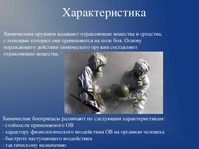 Характеристика  Химическим оружием называют отравляющие вещества и средства, с помощью которых они применяются на поле боя. Основу поражающего действия химического оружия составляют отравляющие вещества. Химические боеприпасы различают по следующим характеристикам: - стойкости применяемого ОВ - характеру физиологического воздействия ОВ на организм человека - быстроте наступающего воздействия - тактическому назначению 