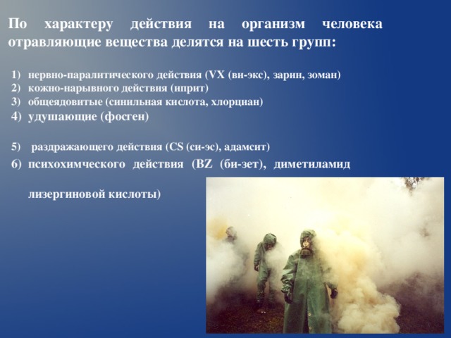По характеру действия на организм человека отравляющие вещества делятся на шесть групп: нервно-паралитического действия ( VX (ви-экс), зарин, зоман) кожно-нарывного действия (иприт) общеядовитые (синильная кислота, хлорциан) удушающие (фосген)  раздражающего действия ( CS (си-эс), адамсит)  психохимческого действия ( BZ (би-зет), диметиламид лизергиновой кислоты)  