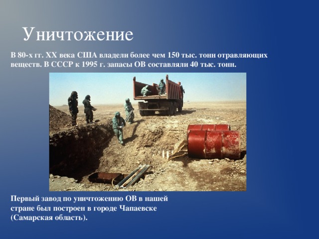 Уничтожение  В 80-х гг. ХХ века США владели более чем 150 тыс. тонн отравляющих веществ. В СССР к 1995 г. запасы ОВ составляли 40 тыс. тонн.  Первый завод по уничтожению ОВ в нашей стране был построен в городе Чапаевске (Самарская область).  