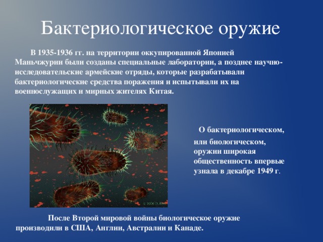 Бактериологическое оружие В 1935-1936 гг. на территории оккупированной Японией Маньчжурии были созданы специальные лаборатории, а позднее научно-исследовательские армейские отряды, которые разрабатывали бактериологические средства поражения и испытывали их на военнослужащих и мирных жителях Китая.  О бактериологическом, или биологическом, оружии широкая общественность впервые узнала в декабре 1949 г .  После Второй мировой войны биологическое оружие производили в США, Англии, Австралии и Канаде. 