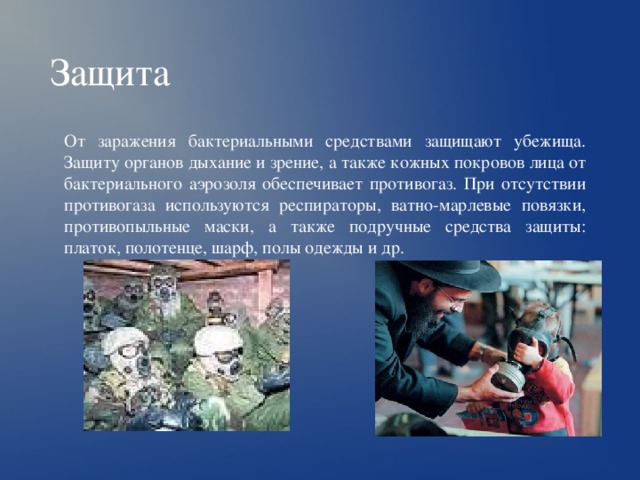 Защита От заражения бактериальными средствами защищают убежища. Защиту органов дыхание и зрение, а также кожных покровов лица от бактериального аэрозоля обеспечивает противогаз. При отсутствии противогаза используются респираторы, ватно-марлевые повязки, противопыльные маски, а также подручные средства защиты: платок, полотенце, шарф, полы одежды и др. 