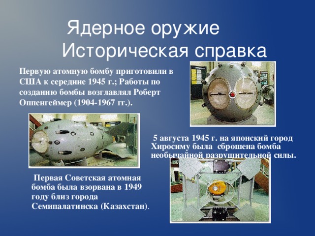  Ядерное оружие  Историческая справка Первую атомную бомбу приготовили в США к середине 1945 г.; Работы по созданию бомбы возглавлял Роберт Оппенгеймер (1904-1967 гг.).  5 августа 1945 г. на японский город Хиросиму была сброшена бомба необычайной разрушительной силы.  Первая Советская атомная бомба была взорвана в 1949 году близ города Семипалатинска (Казахстан) . 
