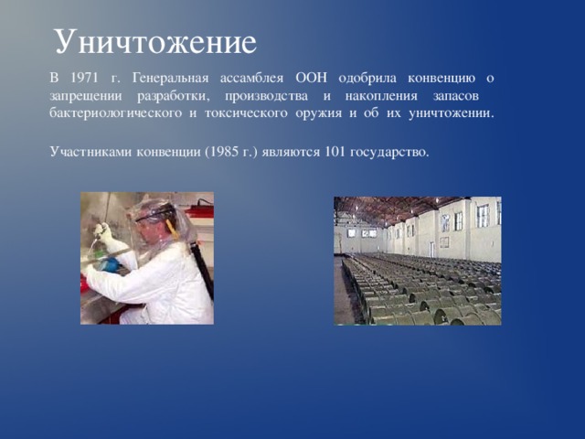 Уничтожение В 1971 г. Генеральная ассамблея ООН одобрила конвенцию о запрещении разработки, производства и накопления запасов бактериологического и токсического оружия и об их уничтожении. Участниками конвенции (1985 г.) являются 101 государство.  