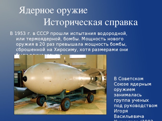 Ядерное оружие  Историческая справка В 1953 г. в СССР прошли испытания водородной, или термоядерной, бомбы. Мощность нового оружия в 20 раз превышала мощность бомбы, сброшенной на Хиросиму, хотя размерами они были одинаковыми. В Советском Союзе ядерным оружием занималась группа ученых под руководством Игоря Васильевича Курчатова (1902 или 1903-1960 гг.). 