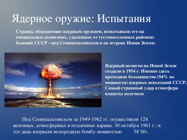Ядерное оружие: Испытания Страны, обладающие ядерным оружием, испытывали его на специальных полигонах, удаленных от густонаселенных районов: бывший СССР - под Семипалатинском и на острове Новая Земля; Ядерный полигон на Новой Земле создали в 1954 г. Именно здесь проходило большинство (94% по мощности) ядерных испытаний СССР. Самый страшный удар атмосфера планеты получила Под Семипалатинском за 1949-1962 гг. осуществили 124 наземных, атмосферных и подземных взрыва. 30 октября 1961 г.: в тот день взорвали водородную бомбу мощностью 58 Мт. 