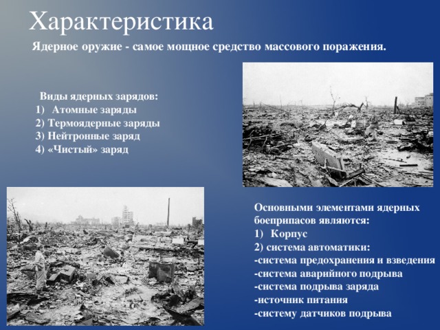 Характеристика Ядерное оружие - самое мощное средство массового поражения.  Виды ядерных зарядов: Атомные заряды 2) Термоядерные заряды 3) Нейтронные заряд 4) «Чистый» заряд  Основными элементами ядерных боеприпасов являются: Корпус 2) система автоматики: -система предохранения и взведения -система аварийного подрыва -система подрыва заряда -источник питания -систему датчиков подрыва  