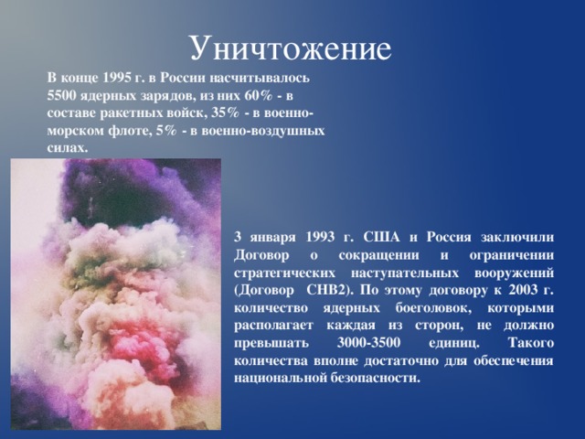 Уничтожение  В конце 1995 г. в России насчитывалось 5500 ядерных зарядов, из них 60% - в составе ракетных войск, 35% - в военно-морском флоте, 5% - в военно-воздушных силах. 3 января 1993 г. США и Россия заключили Договор о сокращении и ограничении стратегических наступательных вооружений (Договор СНВ2). По этому договору к 2003 г. количество ядерных боеголовок, которыми располагает каждая из сторон, не должно превышать 3000-3500 единиц. Такого количества вполне достаточно для обеспечения национальной безопасности. 