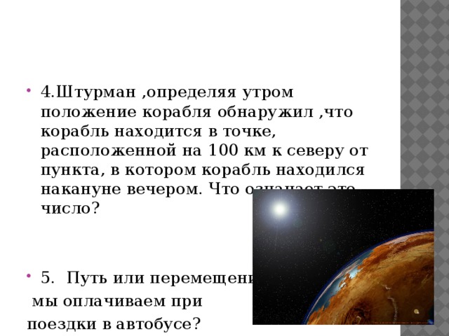 4.Штурман ,определяя утром положение корабля обнаружил ,что корабль находится в точке, расположенной на 100 км к северу от пункта, в котором корабль находился накануне вечером. Что означает это число? 5. Путь или перемещение