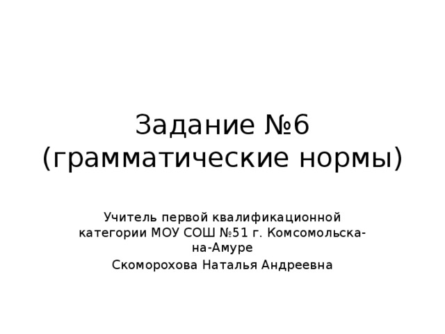 Задание №6  (грамматические нормы) Учитель первой квалификационной категории МОУ СОШ №51 г. Комсомольска-на-Амуре Скоморохова Наталья Андреевна 