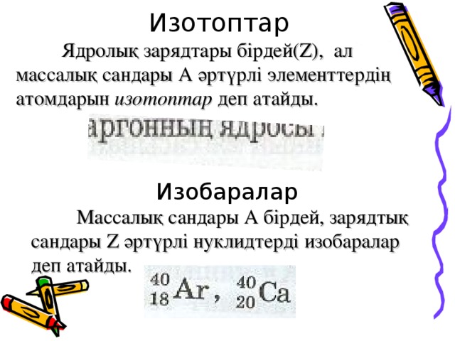 Изотоптар  Ядролық зарядтары бірдей( Z ),  ал массалық сандары А әртүрлі элементтердің атомдарын изотоптар деп атайды. Изобаралар  Массалық сандары А бірдей, зарядтық сандары Z әртүрлі нуклидтерді изобаралар деп атайды. 