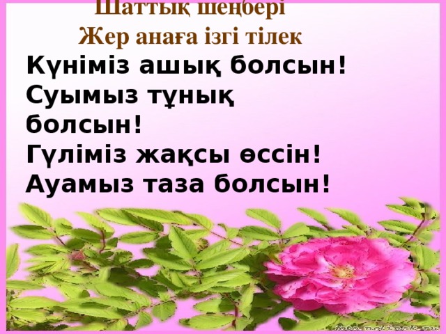 Шаттық шеңбері Жер анаға ізгі тілек Күніміз ашық болсын! Суымыз тұнық болсын! Гүліміз жақсы өссін! Ауамыз таза болсын! 