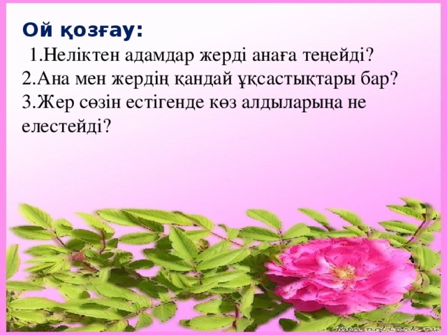 Ой қозғау:  1.Неліктен адамдар жерді анаға теңейді? 2.Ана мен жердің қандай ұқсастықтары бар? 3.Жер сөзін естігенде көз алдыларыңа не елестейді? 