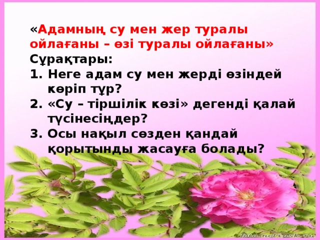 « Адамның су мен жер туралы ойлағаны – өзі туралы ойлағаны» Сұрақтары: Неге адам су мен жерді өзіндей көріп тұр? «Су – тіршілік көзі» дегенді қалай түсінесіңдер? Осы нақыл сөзден қандай қорытынды жасауға болады? 
