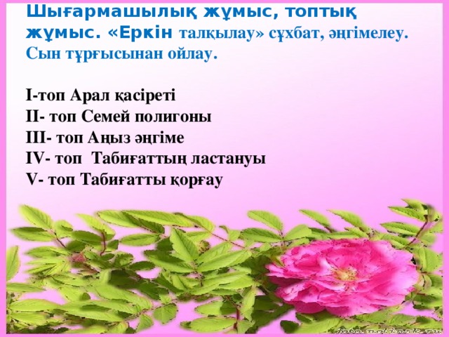    Шығармашылық жұмыс, топтық жұмыс. «Еркін талқылау» сұхбат, әңгімелеу. Сын тұрғысынан ойлау.  I-топ Арал қасіреті II- топ Семей полигоны III- топ Аңыз әңгіме IV- топ Табиғаттың ластануы V- топ Табиғатты қорғау 