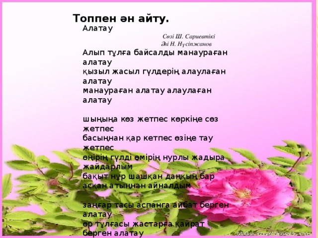Топпен ән айту. Алатау  Сөзі Ш. Сариевтікі  Әні Н. Нүсіпжанов Алып тұлға байсалды манаураған алатау қызыл жасыл гүлдерің алаулаған алатау манаураған алатау алаулаған алатау шыңыңа көз жетпес көркіңе сөз жетпес басыңнан қар кетпес өзіңе тау жетпес өңірің гүлді өмірің нурлы жадыра жайдарлым бақыт нұр шашқан даңқың бар асқан атыңнан айналдым заңғар тасы аспанга айбат берген алатау өр тұлғасы жастарға қайрат берген алатау айбат берген алатау қайрат берген алатау қыз бейнелі гүліңді жиып алсам шіркін ай шежіредей сырыңды түйіп алсам шіркін ай жиып алсам шіркін ай түйіп алсам шіркін ай  .   