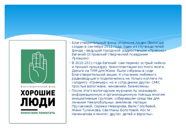 Благотворительный фонд «Хорошие люди» (Вологда) создан в сентябре 2012 года. Один из соучредителей фонда – ведущий городской  радиостанции «Премьер» Евгений Островский (творческий псевдоним  - Лукашин). В 2010-2011 года Евгений  сам перенес острый лейкоз и прошел процедуру трансплантации костного мозга. Деньги на ТКМ для Жени  были собраны в ходе благотворительной акции. К спасению любимого радиоведущего подключились не только коллеги по холдингу «Премьер», но и сотрудники других СМИ, простые вологжане, чиновники, бизнесмены. После этого вологодские журналисты оказывали  информационную и организационную помощь многим инициативным группам, собиравшим средства для лечения тяжелобольных земляков: Наташи  Прусаковой, Сережи Невзорова, Вали Голубевой, Жени Туленкова, Светланы Болотовой, Кости Начиналова и многих других детей и взрослых. 