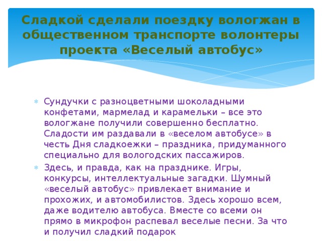  Сладкой сделали поездку вологжан в общественном транспорте волонтеры проекта «Веселый автобус»   Сундучки с разноцветными шоколадными конфетами, мармелад и карамельки – все это вологжане получили совершенно бесплатно. Сладости им раздавали в «веселом автобусе» в честь Дня сладкоежки – праздника, придуманного специально для вологодских пассажиров. Здесь, и правда, как на празднике. Игры, конкурсы, интеллектуальные загадки. Шумный «веселый автобус» привлекает внимание и прохожих, и автомобилистов. Здесь хорошо всем, даже водителю автобуса. Вместе со всеми он прямо в микрофон распевал веселые песни. За что и получил сладкий подарок 