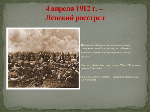 4 апреля 1912 г. –  Ленский расстрел  На приисках Ленского золотопромышленного товарищества рабочие выдвинули требования:  8-часовой рабочий день, повышение жалования  на 30 %.  Шествие рабочих было расстреляно. Убито 270 человек, ранено 250 человек. «Так было и так будет впредь» - министр внутренних дел А.А.Макаров. 