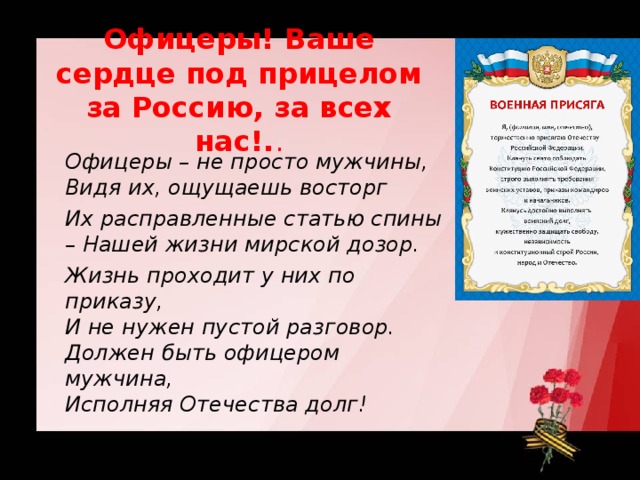 Офицеры! Ваше сердце под прицелом за Россию, за всех нас!. .  Офицеры – не просто мужчины,  Видя их, ощущаешь восторг  Их расправленные статью спины – Нашей жизни мирской дозор.  Жизнь проходит у них по приказу,  И не нужен пустой разговор.  Должен быть офицером мужчина,  Исполняя Отечества долг!  