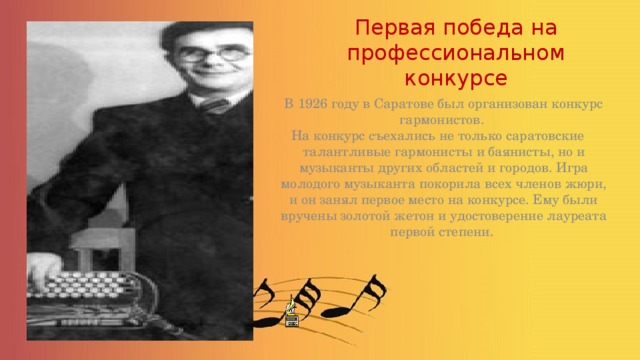 Первая победа на профессиональном конкурсе  В 1926 году в Саратове был организован конкурс гармонистов. На конкурс съехались не только саратовские талантливые гармонисты и баянисты, но и музыканты других областей и городов. Игра молодого музыканта покорила всех членов жюри, и он занял первое место на конкурсе. Ему были вручены золотой жетон и удостоверение лауреата первой степени. 