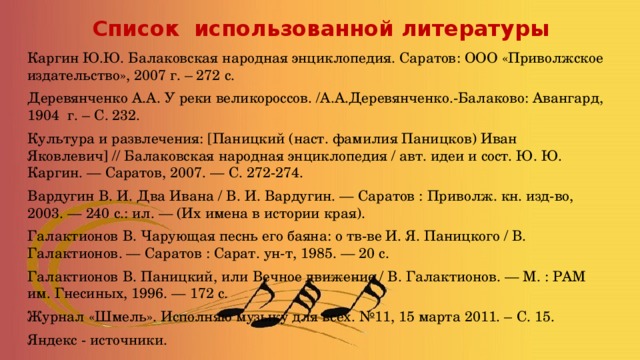 Список использованной литературы Каргин Ю.Ю. Балаковская народная энциклопедия. Саратов: ООО «Приволжское издательство», 2007 г. – 272 с. Деревянченко А.А. У реки великороссов. /А.А.Деревянченко.-Балаково: Авангард, 1904 г. – С. 232. Культура и развлечения: [Паницкий (наст. фамилия Паницков) Иван Яковлевич] // Балаковская народная энциклопедия / авт. идеи и сост. Ю. Ю. Каргин. — Саратов, 2007. — С. 272-274. Вардугин В. И. Два Ивана / В. И. Вардугин. — Саратов : Приволж. кн. изд-во, 2003. — 240 с.: ил. — (Их имена в истории края). Галактионов В. Чарующая песнь его баяна: о тв-ве И. Я. Паницкого / В. Галактионов. — Саратов : Сарат. ун-т, 1985. — 20 с. Галактионов В. Паницкий, или Вечное движение / В. Галактионов. — М. : РАМ им. Гнесиных, 1996. — 172 с. Журнал «Шмель». Исполняю музыку для всех. №11, 15 марта 2011. – С. 15. Яндекс - источники. 