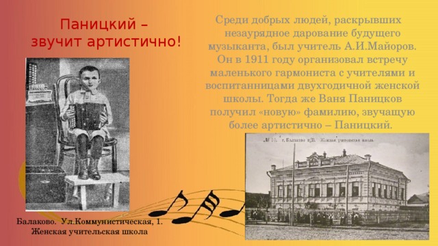 Паницкий –  звучит артистично! Среди добрых людей, раскрывших незаурядное дарование будущего музыканта, был учитель А.И.Майоров. Он в 1911 году организовал встречу маленького гармониста с учителями и воспитанницами двухгодичной женской школы. Тогда же Ваня Паницков получил «новую» фамилию, звучащую более артистично – Паницкий. Балаково. Ул.Коммунистическая, 1. Женская учительская школа 