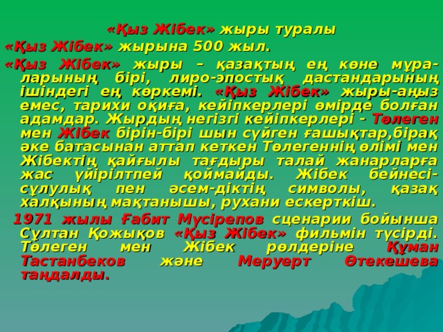 «Қыз Жібек» жыры туралы «Қыз Жібек» жырына 500 жыл. «Қыз Жібек» жыры – қазақтың ең көне мұра-ларының бірі, лиро-эпостық дастандарының ішіндегі ең көркемі. «Қыз Жібек» жыры-аңыз емес, тарихи оқиға, кейіпкерлері өмірде болған адамдар. Жырдың негізгі кейіпкерлері - Төлеген мен Жібек бірін-бірі шын сүйген ғашықтар,бірақ әке батасынан аттап кеткен Төлегеннің өлімі мен Жібектің қайғылы тағдыры талай жанарларға жас үйірілтпей қоймайды. Жібек бейнесі- сұлулық пен әсем-діктің символы, қазақ халқының мақтанышы, рухани ескерткіш.  1971 жылы  Ғабит Мүсірепов сценарии бойынша Сұлтан Қожықов «Қыз Жібек» фильмін түсірді. Төлеген мен Жібек рөлдеріне Құман Тастанбеков және Меруерт Өтекешева таңдалды. 