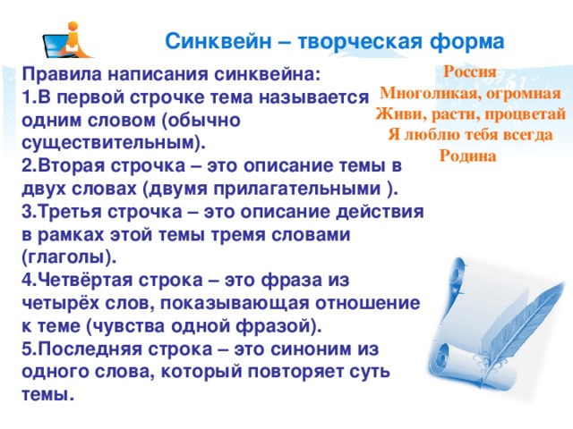 Синквейн – творческая форма рефлексии Россия Многоликая, огромная Живи, расти, процветай Я люблю тебя всегда Родина Правила написания синквейна: В первой строчке тема называется одним словом (обычно существительным). Вторая строчка – это описание темы в двух словах (двумя прилагательными ). Третья строчка – это описание действия в рамках этой темы тремя словами (глаголы). Четвёртая строка – это фраза из четырёх слов, показывающая отношение к теме (чувства одной фразой). Последняя строка – это синоним из одного слова, который повторяет суть темы.  