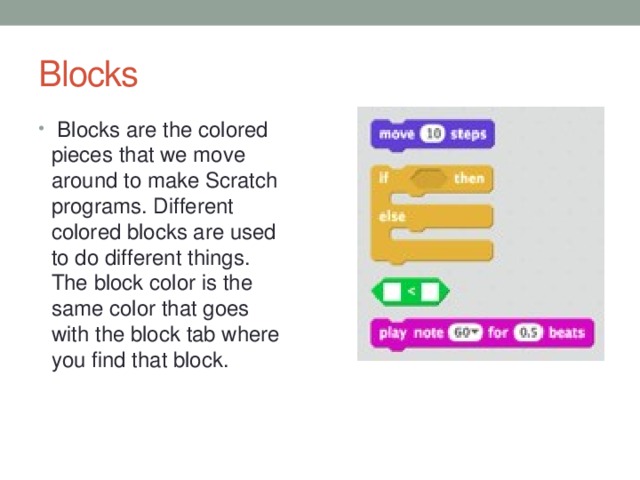 Blocks  Blocks are the colored pieces that we move around to make Scratch programs. Different colored blocks are used to do different things. The block color is the same color that goes with the block tab where you find that block. 