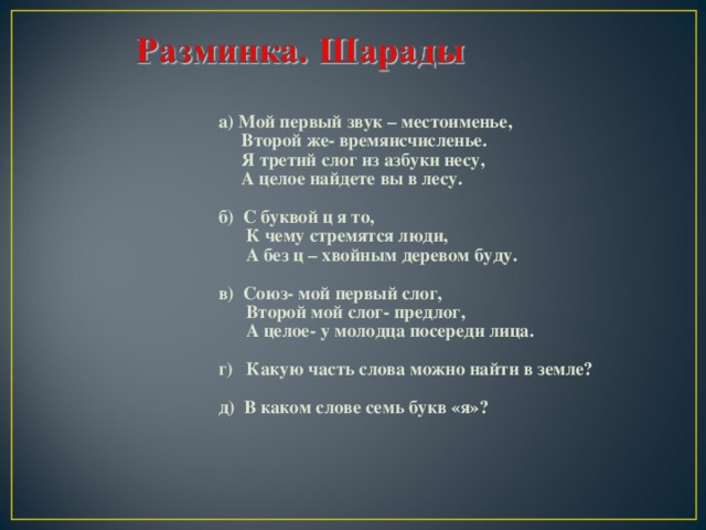  а) Мой первый звук – местоименье,  Второй же- времяисчисленье.  Я третий слог из азбуки несу,  А целое найдете вы в лесу.  б) С буквой ц я то,  К чему стремятся люди,  А без ц – хвойным деревом буду.  в) Союз- мой первый слог,  Второй мой слог- предлог,  А целое- у молодца посереди лица.  г) Какую часть слова можно найти в земле?  д) В каком слове семь букв «я»?    