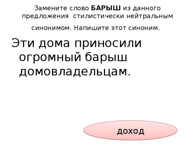 Замените слово БАРЫШ из данного предложения стилистически нейтральным синонимом. Напишите этот синоним.  Эти дома приносили огромный барыш домовладельцам.  доход 