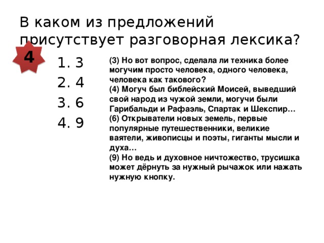 В каком из предложений присутствует разговорная лексика? 4 3 4 6 9 (3) Но вот вопрос, сделала ли техника более могучим просто человека, одного человека, человека как такового? (4) Могуч был библейский Моисей, выведший свой народ из чужой земли, могучи были Гарибальди и Рафаэль, Спартак и Шекспир… (6) Открыватели новых земель, первые популярные путешественники, великие ваятели, живописцы и поэты, гиганты мысли и духа… (9) Но ведь и духовное ничтожество, трусишка может дёрнуть за нужный рычажок или нажать нужную кнопку. 