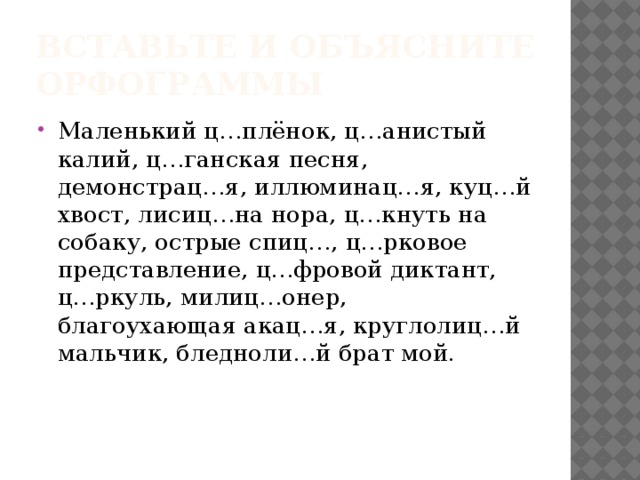 Вспомните правило  «И – Ы после Ц» И Ы В корне (цирк) В словах на –ция (акация) ИСКЛ! Цыган, цыплёнок, на цыпочках, цыц, цыкнуть В суффиксах (лисицын) В окончаниях (спицы) 