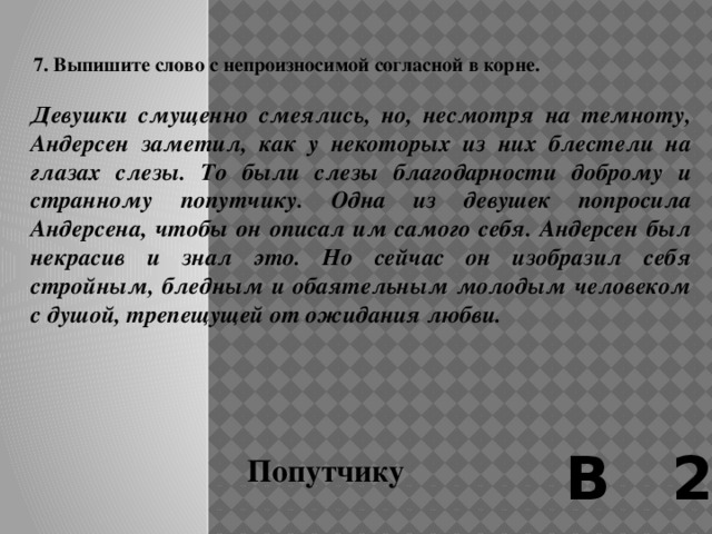    6. Выпишите слово с непроизносимой согласной в корне  ...Одно из свойств, присущих языку, – «живой, как жизнь»: так окрестил его Гоголь, и эти гоголевские слова выбрал в качестве названия для своей книги Корней Чуковский. Язык не может и не должен оставаться незыблемой, неподвижной твердыней, перемены в нем естественны и неизбежны, в особенности в такое бурное переменчивое время, как наше. Однако сейчас, в 1995 году, я испытываю горестное ощущение, будто язык наш не переменился, а обеспамятел, забыл самого себя... В 2 Горестное 