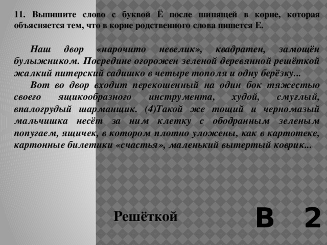 10. Выпишите слово с непроверяемой двойной согласной в корне.   О, какая странная была эта ночь! Был уж очень поздний, может быть, предрассветный час. Месяц удивительно близок был на этот раз к земле и прямо смотрел мне в лицо с грустным и бесстрастным выражением.  Медленно поднялся я на последние ступеньки трапа и прислонился к его перилам. Подо мной был весь пароход. По выпуклым деревянным мосткам и палубам тускло блестели кое-где продольные полоски воды – следы тумана. От перил, канатов и скамеек, как паутина, падали легкие дымчатые тени. В середине парохода, в трубе и машине, чувствовалась колоссальная и надежная тяжесть, в мачтах – высота и зыбкость. Но весь пароход все-таки представлялся легко и стройно выросшим кораблем-привидением, оцепеневшим на этой бледно освещенной прогалине среди тумана. В 2 Колоссальная 