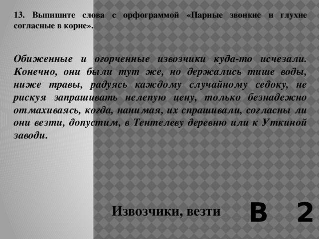 12. Выпишите слово, правописание буквы Ч в корне которого можно объяснить тем, что в родственном слове она чередуется с Ц (Ч//Ц).   На Выборгской стороне, где мы жили, чуть ли не в каждом третьем доме имелась булочная.  И тем не менее каждое утро по всем лестницам всех домов мчались вверх и вниз нагруженные громадными, в пол человеческого роста, прутяными корзинами «булочники». Смысл их работы заключался в возможности заскочить в каждую кухню раньше, чем горничная или кухарка успеют, обмотавшись теплым платком, выпорхнуть на морозную или дождливую улицу. Они ухарски, но и очень легко, скидывали на пол корзину, снимали с нее подбитую для теплоизоляции клеенкой и еще чем-то крышку, и по кухне растекался сладкий и теплый тестяной и сахарный дух . В 2 Горничная 