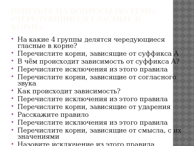 Чередующиеся гласные Корни, зависящие от суффикса А Корни, зависящие от согласного Бир-бер Корни, зависящие от ударения Пир-пер Раст-ращ-рос Скак-скоч Гор, клон, твор Корни, зависящие от смысла Дир-дер Тир-тер ИСКЛ! Росток, Ростислав, Ростокино, ростовщик, НО Мак – макать, опускать в жидкость, Зар, плав Ростов Мир-мер МОК – мокрый, пропитанный жидкостью, Блист-блест ИСКЛ! Выгарки, пригарь, зорянка, зоревать, пловец, пловчиха, утварь отрасль; РАВН – равный одинаковый РОВН – ровный, гладкий Стил-стел скачок, скачу ИСКЛ! равнина Чит-чет Жиг-жег Им Ин Кас-кос Лаг-лож ИСКЛ! Сочетание, сочетать 
