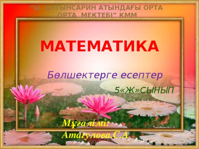“ Ы. Алтынсарин атындағы орта Орта мектебі” КММ Математика  Бөлшектерге есептер  5«ж»сынып Мұғалімі: Атагулова.С.А 