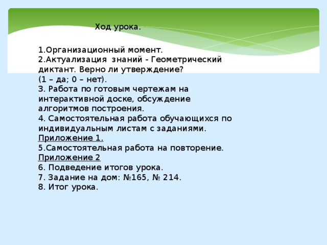 Ход урока. 1.Организационный момент. 2.Актуализация знаний - Геометрический диктант. Верно ли утверждение? (1 – да; 0 – нет). 3. Работа по готовым чертежам на интерактивной доске, обсуждение алгоритмов построения. 4. Самостоятельная работа обучающихся по индивидуальным листам с заданиями. Приложение 1. 5.Самостоятельная работа на повторение. Приложение 2 6. Подведение итогов урока. 7. Задание на дом: №165, № 214. 8. Итог урока. 