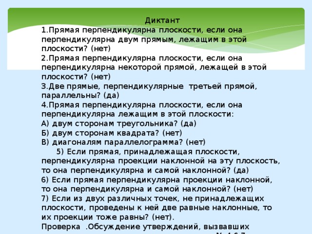 Диктант 1.Прямая перпендикулярна плоскости, если она перпендикулярна двум прямым, лежащим в этой плоскости? (нет) 2.Прямая перпендикулярна плоскости, если она перпендикулярна некоторой прямой, лежащей в этой плоскости? (нет) 3.Две прямые, перпендикулярные третьей прямой, параллельны? (да) 4.Прямая перпендикулярна плоскости, если она перпендикулярна лежащим в этой плоскости: А) двум сторонам треугольника? (да) Б) двум сторонам квадрата? (нет) В) диагоналям параллелограмма? (нет)  5) Если прямая, принадлежащая плоскости, перпендикулярна проекции наклонной на эту плоскость, то она перпендикулярна и самой наклонной? (да) 6) Если прямая перпендикулярна проекции наклонной, то она перпендикулярна и самой наклонной? (нет) 7) Если из двух различных точек, не принадлежащих плоскости, проведены к ней две равные наклонные, то их проекции тоже равны? (нет). Проверка .Обсуждение утверждений, вызвавших затруднения; анализ ответов на вопросы № 4,6,7. 