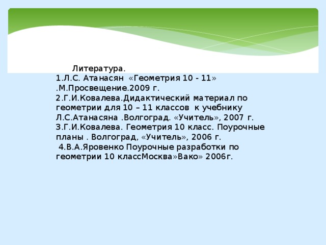    Литература. 1.Л.С. Атанасян «Геометрия 10 - 11» .М.Просвещение.2009 г. 2.Г.И.Ковалева.Дидактический материал по геометрии для 10 – 11 классов к учебнику Л.С.Атанасяна .Волгоград. «Учитель», 2007 г. 3.Г.И.Ковалева. Геометрия 10 класс. Поурочные планы . Волгоград, «Учитель», 2006 г.   4.В.А.Яровенко Поурочные разработки по геометрии 10 классМосква»Вако» 2006г.     
