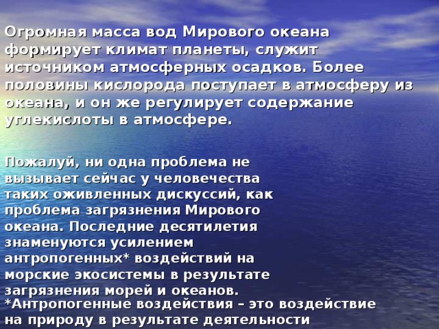 Огромная масса вод Мирового океана формирует климат планеты, служит источником атмосферных осадков. Более половины кислорода поступает в атмосферу из океана, и он же регулирует содержание углекислоты в атмосфере. Пожалуй, ни одна проблема не вызывает сейчас у человечества таких оживленных дискуссий, как проблема загрязнения Мирового океана. Последние десятилетия знаменуются усилением антропогенных* воздействий на морские экосистемы в результате загрязнения морей и океанов.  *Антропогенные воздействия – это воздействие на природу в результате деятельности человека. 