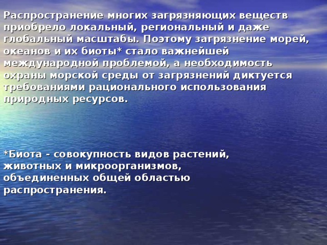 Распространение многих загрязняющих веществ приобрело локальный, региональный и даже глобальный масштабы. Поэтому загрязнение морей, океанов и их биоты* стало важнейшей международной проблемой, а необходимость охраны морской среды от загрязнений диктуется требованиями рационального использования природных ресурсов.  *Биота - совокупность видов растений, животных и микроорганизмов, объединенных общей областью распространения. 