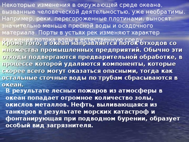 Некоторые изменения в окружающей среде океана, вызванные человеческой деятельностью, уже необратимы. Например, реки, перегороженные плотинами, выносят значительно меньше пресной воды и осадочного материала. Порты в устьях рек изменяют характер движения потока воды в естественную среду.  Кроме того, в океан направляется поток отходов со множества промышленных предприятий. Обычно эти отходы подвергаются предварительной обработке, в процессе которой удаляются компоненты, которые скорее всего могут оказаться опасными, тогда как остальные сточные воды по трубам сбрасываются в океан.  В результате лесных пожаров из атмосферы в океан попадает огромное количество золы, окислов металлов. Нефть, выливающаяся из танкеров в результате морских катастроф и фонтанирующая при подводном бурении, образует особый вид загрязнителя. 
