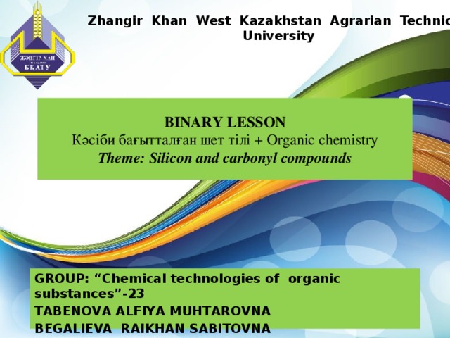 Zhangir Khan West Kazakhstan Agrarian Technical University BINARY LESSON  Кәсіби бағытталған шет тілі + Organic chemistry  Theme: Silicon and carbonyl compounds GROUP: “Chemical technologies of organic substances”-23 ТАBENOVA ALFIYA MUHTAROVNA BEGALIEVA RAIKHAN SABITOVNA  